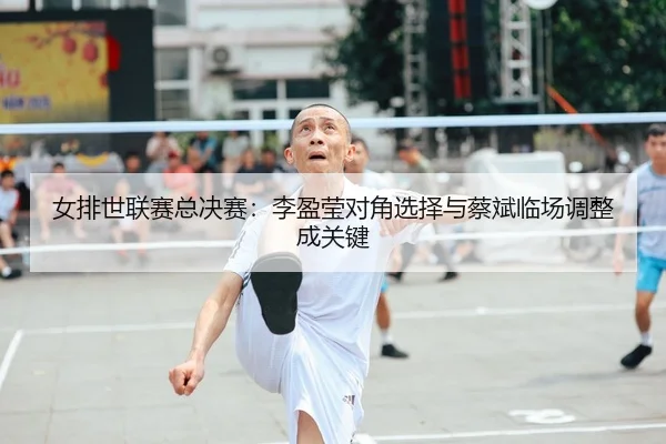 女排世联赛总决赛：李盈莹对角选择与蔡斌临场调整成关键
