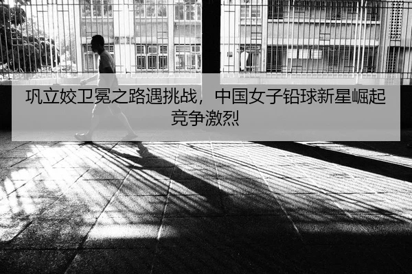 巩立姣卫冕之路遇挑战，中国女子铅球新星崛起竞争激烈