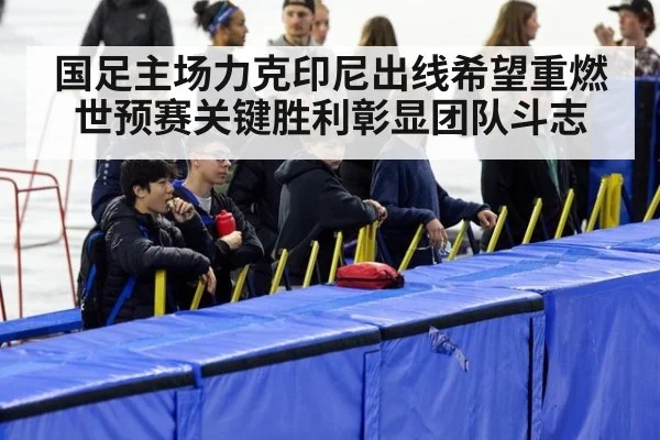 国足主场力克印尼出线希望重燃世预赛关键胜利彰显团队斗志